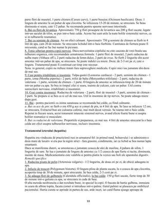 parte flori de musetel, 1 parte chimen (Carum carvi), 1 parte busuioc (Ocimum basilicum). Doza: 1
lingura de amestec la un pahar de apa clocotita. Se infuzeaza 15-20 de minute, se strecoara. Se beau
dimineata si seara, cate 1/2 pahar. Se recomanda pentru spasme nervoase intestinale.
6. Bai cu flori de levantica. Aproximativ 750 g flori proaspete de levantica sau 200 g flori uscate, legate
intr-un saculet de tifon, se pun intr-o baie calda. Aceste bai sunt utile la toate bolile sistemului nervos, ca
si in tulburarile reumatice.
7. Bai cu seminte de chimen. Au un efect calmant. Aproximativ 750 g seminte de chimen se fierb in 4
litri de apa, cam 20 de minute. Se strecoara lichidul intr-o baie fierbinte. Cantitatea de fiertura poate fi
micsorata, cand se fac bai numai la picioare.
8. Tonic siberian pentru copiii nervosi. Daca nervozitatea copilului nu este cauzata de vreo boala sau
tulburare organica, este recomandata urmatoarea formula: 1 parte flori de musetel, 2 parti radacina de
nalba mare (Althaea off.), 2 parti radacina de lemn-dulce, 2 parti de ovaz. Se fierb 2 lingurite din acest
amestec intr-un pahar de apa, se strecoara. Se poate indulci cu miere. Doza: de 2-3 ori pe zi, cate o
lingura. Tratamentul poate fi continuat cat timp este necesar.
Nota: in general, copiii nu trebuie tratati fara supraveghere medicala. Copiii mici iau jumatate din doza
de mai sus.
9. Ceai pentru iritabilitate si insomnie. Talpa-gastei (Leonorus cardiaca) - 2 parti, seminte de chimen - 1
parte, izma (Mentha piperita) - 2 parti, trifoi de balta (Menyanthes trifoliata) - 2 parti, radacina de
valeriana - 1 parte, seminte de chimen - 1 parte. O lingura de amestec se infuzeaza timp de 20 de minute
intr-un pahar cu apa. Se bea in timpul zilei si seara, inainte de culcare, cate un pahar. Util contra
surescitarii nervoase, iritabilitatii si insomniei.
10. Ceai contra insomniei. Radacina de valeriana - 2 parti, flori de musetel - 3 parti, seminte de chimen -
3 parti. Se prepara si se bea ca si cel de mai sus. Util in insomnie de tip nervos. Se poate adauga miere
dupa gust.
11. Bai - pentru pacientii cu inima sanatoasa se recomanda bai calde, ca fiind calmante.
a. Bai cu ace de pin: se fierb o ora 450 g ace si conuri de pin, in 4 litri de apa. Se lasa sa infuzeze 12 ore,
se strecoara. Extractul bun are culoarea cafenie, mai mult decat verzuie. Se toarna intr-o baie calda.
Repetat in fiecare seara, acest tratament intareste sistemul nervos, avand efecte foarte bune si asupra
bolilor reumatice si musculare.
b. Bai cu radacini de valeriana. Proportiile si prepararea, ca mai sus. 4 litri de amestec strecurat la o baie
calda are efect asupra tulburarilor nervoase, inclusiv insomnia.

Tratamentul icterului (hepatita)

Hepatita era vindecata de practicienii rusi in urmatorul fel: in primul rand, bolnavului i se administra o
doza mare de laxativ si era pus la regim strict - fara grasimi, condimente, iar ca lichid se bea numai lapte
smantanit.
Daca se manifestau dureri, se amestecau o jumatate ceasca de ulei de masline, 4 pahare de sifon, 1
lingurita de sare. Se lua o jumatate de lingura de amestec cu 1/2 ceasca de apa fiarta si racita, dimineata,
inainte de masa. Medicamentatia este valabila si pentru piatra la vezica sau boli ale aparatului digestiv.
Remedii specifice:
1. Radacina pisata de pelin (Artemisia vulgaris) - 1/2 lingurita, de doua ori pe zi, de obicei adaugata in
apa.
2. Infuzie de troscot (Polygonum bistorta). O lingura plina de planta uscata, la o ceasca de apa clocotita,
acoperita timp de 30 de minute, apoi strecurata. Se bea calda, 2-3 cesti pe zi.
3. Se adauga flori de galbenele (Calendula officinalis), la bai calde. 150 g flori uscate, fierte timp de 30
de minute intr-o galeata cu apa, se strecoara in cada de baie.
O alta metoda neobisnuita a dat rezultate bune, in special la copii. O bucata de hartie galbena, inmuiata
in ceara de albine topita, facuta cornet si introdusa intr-o palnie. Gatul palniei se plaseaza pe ombilicul
pacientului. Hartia curata se aprinde in partea de sus, arde incet, iar cand flama ajunge aproape de


                                                      88
 
