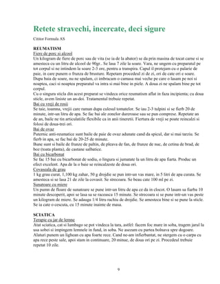 Retete stravechi, incercate, deci sigure
Cititor Formula AS

REUMATISM
Fiere de porc si alcool
Un kilogram de fiere de porc sau de vita (se ia de la abator) se da prin masina de tocat carne si se
amesteca cu un litru de alcool de 90gr.. Se lasa 7 zile la soare. Vara, ne ungem cu preparatul pe
tot corpul si ne intindem la soare 2-3 ore, pentru a transpira. Capul il protejam cu o palarie de
paie, in care punem o frunza de brusture. Repetam procedeul zi de zi, ori de cate ori e soare.
Dupa baia de soare, nu ne spalam, ci imbracam o camasa mai veche pe care o lasam pe noi si
noaptea, caci si noaptea preparatul va intra si mai bine in piele. A doua zi ne spalam bine pe tot
corpul.
Cu o singura sticla din acest preparat se vindeca orice reumatism aflat in faza incipienta; cu doua
sticle, avem liniste un an-doi. Tratamentul trebuie repetat.
Bai cu vreji de rosii
Se taie, toamna, vrejii care raman dupa culesul tomatelor. Se iau 2-3 tulpini si se fierb 20 de
minute, intr-un litru de apa. Se fac bai ale zonelor dureroase sau se pun comprese. Repetate an
de an, baile ne tin articulatiile flexibile ca in anii tineretii. Fiertura de vreji se poate reincalzi si
folosi de doua-trei ori.
Bai de ovaz
Puternic anti-reumatice sunt baile de paie de ovaz adunate cand da spicul, dar si mai tarziu. Se
fierb in apa, se fac bai de 20-25 de minute.
Bune sunt si baile de frunze de paltin, de pleava de fan, de frunze de nuc, de cetina de brad, de
boz (toata planta), de castane salbatice.
Bai cu bicarbonat
Se fac 15 bai cu bicarbonat de sodiu, o lingura si jumatate la un litru de apa fiarta. Produc un
efect excelent. Apa de la o baie se reincalzeste de doua ori.
Covaseala de grau
1 kg grau curat, 1,100 kg zahar, 50 g drojdie se pun intr-un vas mare, in 5 litri de apa curata. Se
amesteca si se lasa 21 de zile la covasit. Se strecoara. Se beau cate 100 ml pe zi.
Sunatoare cu miere
Un pumn de floare de sunatoare se pune intr-un litru de apa ce da in clocot. O lasam sa fiarba 10
minute descoperit, apoi se lasa sa se raceasca 15 minute. Se strecoara si se pune intr-un vas peste
un kilogram de miere. Se adauga 1/4 litru rachiu de drojdie. Se amesteca bine si se pune la sticle.
Se ia cate o cescuta, cu 15 minute inainte de masa.

SCIATICA
Terapie cu jar de lemne
Atat sciatica, cat si lumbago se pot vindeca la tara, astfel: facem foc mare in soba, tragem jarul la
usa sobei si impingem lemnele in fund, in soba. Ne asezam cu partea bolnava spre dogoare.
Alaturi punem un lighean cu apa foarte rece. Cand ne-am infierbantat, ne stergem cu o carpa cu
apa rece peste sale, apoi stam in continuare, 20 minue, de doua ori pe zi. Procedeul trebuie
repetat 10 zile.




                                                   9
 