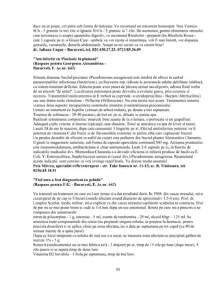 daca nu se poate, cel putin sub forma de dulceata. Va recomand un tratament homeopat: Nux Vomica
9Ch - 5 granule la trei zile si Ignatia 30 Ch - 5 granule la 7 zile. De asemenea, pentru eliminarea stresului
care actioneaza si asupra aparatului digestiv, va recomand Rhodiolin - preparat din Rhodiola Rosea -
cate 3 capsule pe zi si Green Care - ambele va vor creste si imunitatea, veti fi mai linistit, vor disparea
greturile, varsaturile, durerile abdominale. Astept sa-mi scrieti ca va simtiti bine!
dr. Iuliana Ungur - Bucuresti, tel. 021/430.27.23, 0723/85.36.09

"Am infectie cu Piocianic la plamani"
(Raspuns pentru Georgescu Alexandrina -
Bucuresti, F. As nr. 643)

Stimata doamna, bacilul piocianic (Pseudomonas aeruginosa) este intalnit de obicei in cadrul
pneumopatiilor infectioase (bacteriene), cu frecventa mai ridicata la persoanele adulte debilitate (slabite),
cu sistem imunitar deficitar. Infectia poate avea punct de plecare urinar sau digestiv, adesea fiind vorba
de un microb "de spital". Localizarea pulmonara poate dezvolta o evolutie grava, prin extensie si
necroza. Tratamentul medicamentos ar fi trebuit sa cuprinda: o ureidopenicilina - Baypen (Mezlocilina)
sau una dintre noile chinolone - Peflacine (Pefloxacina). Nu este tarziu nici acum. Tratamentul naturist
vizeaza doua aspecte: recapacitarea sistemului imunitar si neutralizarea piocianicului.
Urmati un tratament cu Septilin (extract de arbust indian), pe durata a trei saptamani.
Tinctura de echinacea - 30-40 picaturi, de trei ori pe zi, diluate in putina apa.
Realizati urmatoarea compozitie: stoarceti bine zeama de la o lamaie, o portocala si un grapefruit.
Adaugati cojile externe si interne (epicarp), rase dinainte. Totul se amesteca cu apa de izvor si miere.
Lasati 24 de ore la macerat, dupa care consumati 3 lingurite pe zi. Efectul antiinfectios puternic va fi
potentat de vitamina C din fructe si de flavonoidele existente in pielita alba care captuseste fructul.
Un produs deosebit de eficient in astfel de cazuri este pulberea din fructul plantei Momordica Charantia.
Il gasiti la magazinele naturiste, sub forma de capsule operculate continand 500 mg. Actiunea produsului
este imunomodulatoare, antibacteriana si chiar antitumorala. Luati 2-6 capsule pe zi, in functie de
indicatiile medicului dvs. Momordica Charantia s-a dovedit eficienta in infectii produse de bacili ca E.
Coli, Y. Enterocolitica, Staphylococus aureus si (cazul dvs.) Pseudomonas aeruginosa. Respectand
aceste indicatii, sunt convins ca veti invinge rapid boala. Va doresc multa sanatate!
Peia Mircea, specialist reflexoterapeut - str. Take Ionescu nr. 11-13, sc. B, Timisoara, tel.
0256/43.18.91

"Fiul meu a fost diagnosticat cu pelada"
(Raspuns pentru F.G. - Bucuresti, F. As nr. 643)

Va transmit un tratament pe care eu l-am urmat si a dat rezultatul dorit. In 1968, din cauza stresului, mi-a
cazut parul de pe cap in 5 locuri (zonele afectate avand diametre de aproximativ 1,5-3 cm). Prof. dr.
Longhin Scarlat, medic militar, mi-a explicat ca din cauza stresului capilarele scalpului se contracta, firul
de par nu se mai poate hrani si cade la 3-4 luni dupa un soc emotional. Reteta pe care mi-a prescris-o se
compunea din urmatoarele:
nitrat de pilocarpina - 1 g, amoniac - 5 ml, esenta de terebentina - 25 ml, alcool 60gr. - 125 ml. Se
amesteca toate componentele din reteta (nu preparati singura solutia; se prepara la farmacie, pentru
precizia dozarilor) si se aplica zilnic pe zona afectata, iar o data pe saptamana pe tot capul (cu 40 de
minute inainte de a spala parul).
Dupa ce locul tamponat cu solutia de mai sus s-a uscat, se maseaza zona afectata cu precipitat galben de
mercur 3% - 5 g.
Ronavit (medicamentul nu se mai fabrica azi) - 3 drajeuri pe zi, timp de 15 zile pe luna (dupa mese), 5
zile pauza si se repeta timp de doua luni.
Vitamina D2 buvabila - 1 fiola pe saptamana, timp de trei luni.


                                                     91
 