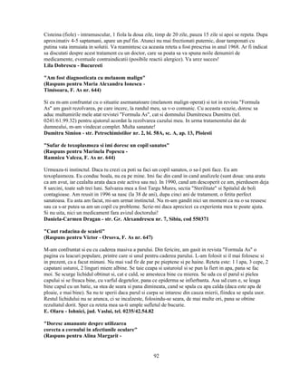 Cisteina (fiole) - intramuscular, 1 fiola la doua zile, timp de 20 zile, pauza 15 zile si apoi se repeta. Dupa
aproximativ 4-5 saptamani, apare un puf fin. Atunci nu mai frectionati puternic, doar tamponati cu
putina vata inmuiata in solutii. Va reamintesc ca aceasta reteta a fost prescrisa in anul 1968. Ar fi indicat
sa discutati despre acest tratament cu un doctor, care sa poata sa va spuna noile denumiri de
medicamente, eventuale contraindicatii (posibile reactii alergice). Va urez succes!
Lila Dobrescu - Bucuresti

"Am fost diagnosticata cu melanom malign"
(Raspuns pentru Maria Alexandra Ionescu -
Timisoara, F. As nr. 644)

Si eu m-am confruntat cu o situatie asemanatoare (melanom malign operat) si tot in revista "Formula
As" am gasit rezolvarea, pe care incerc, la randul meu, sa v-o comunic. Cu aceasta ocazie, doresc sa
aduc multumirile mele atat revistei "Formula As", cat si domnului Dumitrescu Dumitru (tel.
0241/61.99.32) pentru ajutorul acordat la rezolvarea cazului meu. In urma tratamentului dat de
dumnealui, m-am vindecat complet. Multa sanatate!
Dumitru Simion - str. Petrochimistilor nr. 2, bl. 58A, sc. A, ap. 13, Ploiesti

"Sufar de toxoplasmoza si imi doresc un copil sanatos"
(Raspuns pentru Marinela Popescu -
Ramnicu Valcea, F. As nr. 644)

Urmeaza-ti instinctul. Daca tu crezi ca poti sa faci un copil sanatos, o sa-l poti face. Eu am
toxoplasmoza. Eu conduc boala, nu ea pe mine. Imi fac din cand in cand analizele (sunt doua: una arata
ca am avut, iar cealalta arata daca este activa sau nu). In 1990, cand am descoperit ce am, pierdusem deja
8 sarcini, toate sub trei luni. Salvarea mea a fost Targu Mures, sectia "Sterilitate" si Spitalul de boli
contagioase. Am reusit in 1996 sa nasc (la 38 de ani), dupa cinci ani de tratament, o fetita perfect
sanatoasa. Eu asta am facut, mi-am urmat instinctul. Nu m-am gandit nici un moment ca nu o sa reusesc
sau ca s-ar putea sa am un copil cu probleme. Scrie-mi daca apreciezi ca experienta mea te poate ajuta.
Si nu uita, nici un medicament fara avizul doctorului!
Daniela-Carmen Dragan - str. Gr. Alexandrescu nr. 7, Sibiu, cod 550371

"Caut radacina de scaieti"
(Raspuns pentru Victor - Orsova, F. As nr. 647)

M-am confruntat si eu cu caderea masiva a parului. Din fericire, am gasit in revista "Formula As" o
pagina cu leacuri populare, printre care si unul pentru caderea parului. L-am folosit si il mai folosesc si
in prezent, ca a facut minuni. Nu mai vad fir de par pe pieptene si pe haine. Reteta este: 1 l apa, 3 cepe, 2
capatani usturoi, 2 linguri miere albine. Se taie ceapa si usturoiul si se pun la fiert in apa, pana se fac
moi. Se scurge lichidul obtinut si, cat e cald, se amesteca bine cu mierea. Se uda cu el parul si pielea
capului si se freaca bine, cu varful degetelor, pana ce epiderma se infierbanta. Asa ud cum e, se leaga
bine capul cu un batic, sa stea de seara si pana dimineata, cand se spala cu apa calda (daca este apa de
ploaie, e mai bine). Sa nu te sperii daca parul si carpa se intaresc din cauza mierii, fiindca se spala usor.
Restul lichidului nu se arunca, ci se incalzeste, folosindu-se seara, de mai multe ori, pana se obtine
rezultatul dorit. Sper ca reteta mea sa-ti umple sufletul de bucurie.
E. Olaru - Iohnici, jud. Vaslui, tel. 0235/42.54.82

"Doresc amanunte despre utilizarea
corecta a cornului in afectiunile oculare"
(Raspuns pentru Alina Margarit -


                                                     92
 