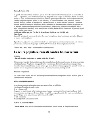 Buzau, F. As nr. 648)

In agenda mea am notat din "Formula As" nr. 275/1997 urmatoarele: frunzele de corn se aduna intre 25
iunie - 1 septembrie, cand fructele s-au copt deja. Se pun la uscat si apoi se maruntesc. Seara, la culcare,
trebuie sa avem la indemana ceai de musetel (pentru a spala in prealabil ochii) si ceai de frunze de corn,
caldut (1 lingurita de planta oparita cu apa clocotita). Se foloseste un tifon curat, impaturit, care se
inmoaie in ceaiul caldut si se pune pe ochi, fara a se stoarce. Se sta asa intre 15-30 minute, clipind din
pleoape, pentru ca lichidul sa patrunda in ochi. Compresele se aplica alternativ: trei zile da, trei zile nu.
In perioada tratamentului sunt strict interzise vizionarea televizorului si luminile fluorescente. Daca
apare o imbunatatire a vederii, sa nu se mai poarte ochelari. Dupa 18 zile, tratamentul se intrerupe pentru
o luna, apoi se poate repeta.
Moldovan Adela - str. Ion Corvin, bl. K, sc. C, ap. 36, Deva, cod 330118, jud.
Hunedoara
Sugestiile oferite prin raspunsurile cititorilor nostri nu suplinesc sfatul unui medic specialist. Adresati-
va si unor cadre calificate.

Reproducerea, difuzarea sau folosirea partiala sau in intregime a materialelor prezentate este interzisa
fara acordul nostru scris. Copyright © 1998-2005 Formula AS. Toate drepturile rezervate.

Formula AS > Anul 2006 > Numarul 699 > Forma maxima

Leacuri populare rusesti contra bolilor iernii
Redactia
- Raceala si gripa combatute cu hrean, usturoi si licheni -

Clima aspra si rece din Rusia, mai ales cea din zona siberiana, declanseaza la vreme de iarna un cortegiu
nefast de afectiuni. Amploarea si raspandirea lor e ameliorata, din fericire, de o terapeutica populara
straveche si extrem de eficienta, la care se face apel si azi. Ieftine si lesne de preparat, leacurile rusesti nu
prezinta nici un risc pentru sanatate, aducand, in schimb, vindecarea, in timp record.

Afectiuni respiratorii

Din cauza climei severe, in Rusia, bolile respiratorii sunt extrem de raspandite: raceli, bronsite, gripe in
forme multiple, pneumonie.

Reguli generale de protectie

Iarna, imbracamintea sa fie calduroasa, fara sa duca, insa, la infofolire.
Locuinta sa fie calda, dar nu in exces.
Sa se evite curentul.
Asigurati-va ca picioarele sa fie totdeauna calde si uscate - acesta este cel mai important lucru. Multi
siberieni poarta sosete groase de lana, chiar si in pat. Nu va supraalimentati. Un vechi proverb siberian
spune: "Capul sa fie rece, stomacul gol si picioarele calde".
Evitati constipatia.
Alcoolul poate fi consumat moderat.

Metode de prevenire a bolii

Ceai de maces. Multi practicieni recomanda consumarea acestei bauturi pe timp de iarna, ca un


                                                       93
 