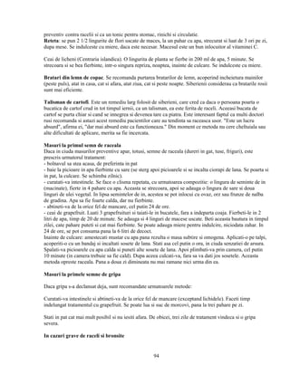 preventiv contra racelii si ca un tonic pentru stomac, rinichi si circulatie.
Reteta: se pun 2 1/2 lingurite de flori uscate de maces, la un pahar cu apa, strecurat si luat de 3 ori pe zi,
dupa mese. Se indulceste cu miere, daca este necesar. Macesul este un bun inlocuitor al vitaminei C.

Ceai de licheni (Centraria islandica). O lingurita de planta se fierbe in 200 ml de apa, 5 minute. Se
strecoara si se bea fierbinte, intr-o singura repriza, noaptea, inainte de culcare. Se indulceste cu miere.

Bratari din lemn de copac. Se recomanda purtarea bratarilor de lemn, acoperind incheietura mainilor
(peste puls), atat in casa, cat si afara, atat ziua, cat si peste noapte. Siberienii considerau ca bratarile rosii
sunt mai eficiente.

Talisman de cartofi. Este un remediu larg folosit de siberieni, care cred ca daca o persoana poarta o
bucatica de cartof crud in tot timpul iernii, ca un talisman, ea este ferita de raceli. Aceeasi bucata de
cartof se purta chiar si cand se innegrea si devenea tare ca piatra. Este interesant faptul ca multi doctori
rusi recomanda si astazi acest remediu pacientilor care au tendinta sa raceasca usor. "Este un lucru
absurd", afirma ei, "dar mai absurd este ca functioneaza." Din moment ce metoda nu cere cheltuiala sau
alte dificultati de aplicare, merita sa fie incercata.

Masuri la primul semn de raceala
Daca in ciuda masurilor preventive apar, totusi, semne de raceala (dureri in gat, tuse, friguri), este
prescris urmatorul tratament:
- bolnavul sa stea acasa, de preferinta in pat
- baie la picioare in apa fierbinte cu sare (se sterg apoi picioarele si se incalta ciorapi de lana. Se poarta si
in pat, la culcare. Se schimba zilnic).
- curatati-va intestinele. Se face o clisma repetata, cu urmatoarea compozitie: o lingura de seminte de in
(macinate), fierte in 4 pahare cu apa. Aceasta se strecoara, apoi se adauga o lingura de sare si doua
linguri de ulei vegetal. In lipsa semintelor de in, acestea se pot inlocui cu ovaz, orz sau frunze de nalba
de gradina. Apa sa fie foarte calda, dar nu fierbinte.
- abtineti-va de la orice fel de mancare, cel putin 24 de ore.
- ceai de grapefruit. Luati 3 grapefruituri si taiati-le in bucatele, fara a indeparta coaja. Fierbeti-le in 2
litri de apa, timp de 20 de minute. Se adauga si 4 linguri de macese uscate. Beti aceasta bautura in timpul
zilei, cate pahare puteti si cat mai fierbinte. Se poate adauga miere pentru indulcire, niciodata zahar. In
24 de ore, se pot consuma pana la 6 litri de decoct.
Inainte de culcare: amestecati mustar cu apa pana rezulta o masa subtire si omogena. Aplicati-o pe talpi,
acoperiti-o cu un bandaj si incaltati sosete de lana. Stati asa cel putin o ora, in ciuda senzatiei de arsura.
Spalati-va picioarele cu apa calda si puneti alte sosete de lana. Apoi plimbati-va prin camera, cel putin
10 minute (in camera trebuie sa fie cald). Dupa aceea culcati-va, fara sa va dati jos sosetele. Aceasta
metoda opreste raceala. Pana a doua zi dimineata nu mai ramane nici urma din ea.

Masuri la primele semne de gripa

Daca gripa s-a declansat deja, sunt recomandate urmatoarele metode:

Curatati-va intestinele si abtineti-va de la orice fel de mancare (exceptand lichidele). Faceti timp
indelungat tratamentul cu grapefruit. Se poate lua si suc de morcovi, pana la trei pahare pe zi.

Stati in pat cat mai mult posibil si nu iesiti afara. De obicei, trei zile de tratament vindeca si o gripa
severa.

In cazuri grave de raceli si bronsite


                                                        94
 