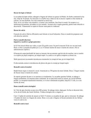 Decoct de lapte si licheni

La un pahar de lapte nefiert, adaugati o lingura de licheni (se gasesc la Plafar). Se fierbe continutul la foc
mic, timp de 10 minute. Se strecoara si se fierbe inca o data (se da in clocot). Laptele se bea inainte de
culcare, cat mai fierbinte. Se evita contactul cu aerul rece.
Nota: nu se vor folosi vase metalice, ci numai vase smaltuite, fara fisuri in smalt. Se acopera cu o
farfurioara de portelan, niciodata cu ceva metalic. Aceasta este o regula generala, pentru toate infuziile si
decocturile. Tratamentul se repeta in fiecare seara pana la vindecare.

Decoct de salvie

Frunzele de salvie (Salvia officinalis) sunt folosite in locul lichenului. Doza si modul de preparare sunt
cele descrise anterior.

Patru remedii siberiene
impotriva racelii si a gripei puternice

In 0,5 litri alcool diluat sau vodca, se pun 20 g pelin uscat. Se pun la macerat 24 de ore sau mai mult.
Doza: se bea o jumatate de pahar pe zi, cu 15 minute inainte de masa si inainte de culcare. (Nu se
administreaza copiilor.)

O bucata de carpa (preferabil de lana) se inmoaie intr-un amestec egal de ulei de masline, otet si camfor
si se aplica pe piept comprese, pe timpul noptii. La ceafa se vor aplica comprese cu hrean ras.

Multi practicieni recomanda introducerea mustarului in ciorapi de lana, pe tot timpul bolii.

O alta metoda consta in introducerea de pleava de grau in ciorapi pe timpul noptii.

Remedii contra bronsitei

Radeti hrean negru si stoarceti-i sucul. Amestecati cu 350 grame de miere lichida. Doza: 2 linguri inainte
de fiecare masa si inainte de culcare.

Se topeste grasime de porc si se amesteca cu terebentina. La un pahar grasime lichida, se adauga o
lingura terebentina. Se amesteca bine continutul. Se ia toata doza seara la culcare, pe cat de fierbinte
posibil. La inceputul manifestarii bronsitei, se va lua si dimineata un pahar, timp de 2-3 zile, cu o ora
inainte de masa.

Doua remedii contra laringitei

In 2 litri de apa clocotita se pun circa 400 g tarate. Se adauga miere, dupa gust. Se bea in decursul zilei,
in loc de alt lichid, dar foarte fierbinte. Vindeca laringita intr-o singura zi.

Cam 1/2 pahar de seminte de anason se fierb 15 minute cu un pahar de apa, apoi se strecoara. Se adauga
1/4 pahar de miere si o lingura de coniac. Doza: se ia cate o lingura, la fiecare jumatate de ora. Reface
vocea in cateva ore.

Remedii contra tusei



                                                     95
 