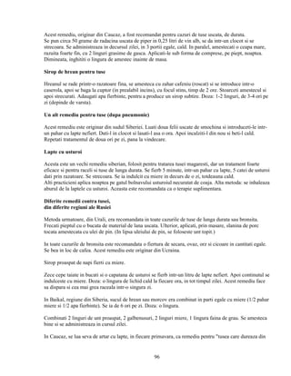 Acest remediu, originar din Caucaz, a fost recomandat pentru cazuri de tuse uscata, de durata.
Se pun circa 50 grame de radacina uscata de piper in 0,25 litri de vin alb, se da intr-un clocot si se
strecoara. Se administreaza in decursul zilei, in 3 portii egale, cald. In paralel, amestecati o ceapa mare,
razuita foarte fin, cu 2 linguri grasime de gasca. Aplicati-le sub forma de comprese, pe piept, noaptea.
Dimineata, inghititi o lingura de amestec inainte de masa.

Sirop de hrean pentru tuse

Hreanul se rade printr-o razatoare fina, se amesteca cu zahar cafeniu (roscat) si se introduce intr-o
caserola, apoi se baga la cuptor (in prealabil incins), cu focul stins, timp de 2 ore. Stoarceti amestecul si
apoi strecurati. Adaugati apa fierbinte, pentru a produce un sirop subtire. Doza: 1-2 linguri, de 3-4 ori pe
zi (depinde de varsta).

Un alt remediu pentru tuse (dupa pneumonie)

Acest remediu este originar din sudul Siberiei. Luati doua felii uscate de smochina si introduceti-le intr-
un pahar cu lapte nefiert. Dati-l in clocot si lasati-l asa o ora. Apoi incalziti-l din nou si beti-l cald.
Repetati tratamentul de doua ori pe zi, pana la vindecare.

Lapte cu usturoi

Acesta este un vechi remediu siberian, folosit pentru tratarea tusei magaresti, dar un tratament foarte
eficace si pentru raceli si tuse de lunga durata. Se fierb 5 minute, intr-un pahar cu lapte, 5 catei de usturoi
dati prin razatoare. Se strecoara. Se ia indulcit cu miere in decurs de o zi, totdeauna cald.
Alti practicieni aplica noaptea pe gatul bolnavului usturoiul necuratat de coaja. Alta metoda: se inhaleaza
aburul de la laptele cu usturoi. Aceasta este recomandata ca o terapie suplimentara.

Diferite remedii contra tusei,
din diferite regiuni ale Rusiei

Metoda urmatoare, din Urali, era recomandata in toate cazurile de tuse de lunga durata sau bronsita.
Frecati pieptul cu o bucata de material de lana uscata. Ulterior, aplicati, prin masare, slanina de porc
tocata amestecata cu ulei de pin. (In lipsa uleiului de pin, se foloseste unt topit.)

In toate cazurile de bronsita este recomandata o fiertura de secara, ovaz, orz si cicoare in cantitati egale.
Se bea in loc de cafea. Acest remediu este originar din Ucraina.

Sirop proaspat de napi fierti cu miere.

Zece cepe taiate in bucati si o capatana de usturoi se fierb intr-un litru de lapte nefiert. Apoi continutul se
indulceste cu miere. Doza: o lingura de lichid cald la fiecare ora, in tot timpul zilei. Acest remediu face
sa dispara si cea mai grea raceala intr-o singura zi.

In Baikal, regiune din Siberia, sucul de hrean sau morcov era combinat in parti egale cu miere (1/2 pahar
miere si 1/2 apa fierbinte). Se ia de 6 ori pe zi. Doza: o lingura.

Combinati 2 linguri de unt proaspat, 2 galbenusuri, 2 linguri miere, 1 lingura faina de grau. Se amesteca
bine si se administreaza in cursul zilei.

In Caucaz, se lua seva de artar cu lapte, in fiecare primavara, ca remediu pentru "tusea care dureaza din


                                                      96
 