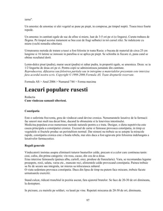 iarna".

Un amestec de amoniac si ulei vegetal se pune pe piept, in compresa, pe timpul noptii. Tusea trece foarte
repede.

Un amestec in cantitati egale de suc de afine si miere, luat de 3-5 ori pe zi (o lingura). Curata traheea de
flegma. Pe timpul acestui tratament se bea ceai de fragi salbatici in tot cursul zilei. Se indulceste cu
miere (vechi remediu siberian).

Urmatoarea metoda de tratare a tusei a fost folosita in toata Rusia: o bucata de material de circa 25 cm
lungime si 16 latime se inmoaie in parafina si se aplica pe piept. Se schimba in fiecare zi, pana cand se
obtine rezultatul dorit.

Lemn-dulce pisat (pudra), marar uscat (pudra) si zahar pudra, in proportii egale, se amesteca. Doza: se ia
1/2 lingurita de doua ori pe zi. Pentru copii se administreaza jumatate din cantitate.
Reproducerea, difuzarea sau folosirea partiala sau in intregime a materialelor prezentate este interzisa
fara acordul nostru scris. Copyright © 1998-2006 Formula AS. Toate drepturile rezervate.

Formula AS > Anul 2006 > Numarul 744 > Forma maxima

Leacuri populare rusesti
Redactia
Cum vindecau samanii siberieni.


Constipatia

Este o suferinta frecventa, greu de vindecat cand devine cronica. Nenumaratele laxative de la farmacii
fac uneori mai mult rau decat bine, ducand la obisnuinta si la lenevirea intestinului.
Medicina populara avea numeroase metode naturale pentru a o trata. Desigur, o dieta nepotrivita este
cauza principala a constipatiei cronice. Excesul de carne si fainoase provoaca constipatia, in timp ce
vegetalele si fructele produc un peristaltism normal. Dar nimeni nu trebuie sa se astepte la miracole
rapide, constipatia cronica este o boala rebela, mai ales daca a fost agravata prin folosirea indelungata a
laxativelor farmaceutice.

Reguli generale

Vindecatorii insistau asupra eliminarii tuturor bauturilor calde, precum si a celor care contineau tanin:
ceai, cafea, din prima categorie; vin rosu, cacao, din cea de-a doua.
Erau interzise fainoasele (painea alba, cartofi, orez, produse de franzelarie). Vara, se recomandau legume
proaspete, rosii, salata, varza etc., mancate reci, alimentele calde provocand constipatia. Painea trebuie
sa fie de secara sau integrala, iar mierea sa inlocuiasca zaharul.
O viata sedentara provoaca constipatia. Daca din lipsa de timp nu putem face miscare, trebuie facute
urmatoarele exercitii:

Stand culcat, ridicati trunchiul in pozitia asezat, fara ajutorul bratelor. Se face de 20-30 de ori dimineata,
la desteptare.

In picioare, cu mainile pe solduri, va lasati pe vine. Repetati miscarea de 20-30 de ori, dimineata.


                                                      97
 
