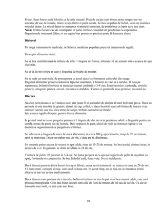 Prune. Sunt foarte mult folosite ca laxativ natural. Prunele uscate sunt tinute peste noapte intr-un
amestec de suc de lamaie, miere si apa fiarta si putin sarata. Se bea un pahar de lichid, cu o ora inaintea
micului dejun. La micul dejun se mananca si prunele inmuiate, de preferinta cu lapte acru sau iaurt.
Nota: Pentru fiecare caz de constipatie in parte, trebuie consultat un practician cu experienta.
Organismele omenesti difera, si un regim bun pentru un pacient poate fi daunator altuia.

Diabetul

Pe langa tratamentele medicale, in Siberia, medicina populara prescria urmatoarele reguli:

Un regim alimentar strict.

Sa se bea cantitati mari de infuzie de afin: 1 lingura de frunze, infuzate 30 de minute intr-o ceasca de apa
clocotita.

Sa se ia de trei ori pe zi cate o lingurita de boabe de mustar.

Sa se rada cat mai mult. Se presupunea ca rasul ajuta la eliminarea zaharului din sange.
Regimul alimentar prescria folosirea laptelui smantanit, a branzei de vaci si a zerului. O data pe
saptamana, bolnavul trebuia sa manance numai cruditati si 3-4 oua. Erau interzise: castanele, ciresile,
prunele, strugurii, painea, orezul, mazarea si stafidele. Carnea si grasimile erau permise, alcoolul nu.

Diareea

Nu este periculoasa si se vindeca usor, dar poate fi si semnalul de alarma al unor boli mai grave. Daca ea
persista si este insotita de greturi, dureri de cap, colici, si daca fecalele sunt sub forma de mucus si au
culoare verzuie sau mai ales urme de sange, trebuie consultat un medic.
Iata cateva reguli eficiente, pentru diaree obisnuita:

In primul rand se ia un purgativ puternic (1 lingura de ulei de ricin pentru un adult, o lingurita pentru un
copil), urmat de putin suc de lamaie. Desi neplacut la gust, uleiul de ricin actioneaza repede si nu
dauneaza organismului ca purgativele chimice.

Se infuzeaza o lingura de miez de nuca sfaramata, in circa 500 g apa clocotita, timp de 20 de minute,
apoi se strecoara. Doza: un pahar mic de vin, o data pe zi, dimineata.

Se inmoaie paine uscata de secara in apa calda, timp de 15-20 de minute. Se bea terciul obtinut incet, in
decurs de o zi. In general, se obtin rezultate in 24 de ore.

Tinctura de pelin: 20 picaturi la 3-4 ore. Se putea prepara si cu apa (o lingurita de pelin la un pahar cu
apa), fierbandu-se compozitia. Se bea lichidul cald, dupa voie. Nu se indulceste.

Daca diareea persista (fara dureri de cap si febra), urma acest tratament: se manca in timp de 24 de ore
12 mere mari, curatate si rase, cate unul la doua ore. In acest timp, nu se bea, nu se mananca nimic
altceva si nici nu se iau medicamente.

Daca diareea este produsa de o raceala, bolnavul trebuie sa stea la pat si sa bea ceaiuri calde, care sa-i
produca transpiratia. Cele mai bune ceaiuri sunt cele de flori de zmeur, de tei sau de salvie. Cu cat se
transpira mai mult, cu atat este mai bine.



                                                      99
 