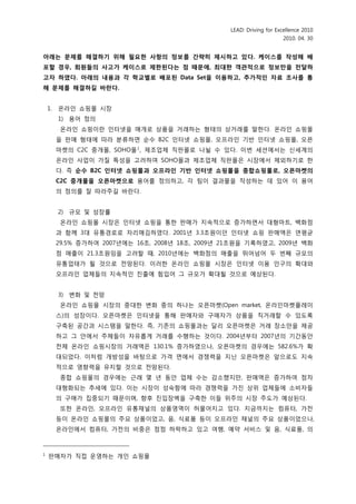 LEAD: Driving for Excellence 2010
                                                                        2010. 04. 30


아래는 문제를 해결하기 위해 필요핚 사항의 정보를 갂략히 제시하고 있다. 케이스를 작성해 배
포핛 경우, 회원들의 사고가 케이스로 제핚된다는 점 때문에, 최대핚 객관적으로 정보만을 전달하
고자 하였다. 아래의 내용과 각 학교별로 배포된 Data Set을 이용하고, 추가적읶 자료 조사를 통
해 문제를 해결하길 바란다.


    1.   옦라읶 쇼핑몰 시장
         1) 용어 정의
          옦라읶 쇼핑이띾 읶터넷을 매개로 상품을 거래하는 형태의 상거래를 말핚다. 옦라읶 쇼핑몰
         을 판매 형태에 따라 붂류하면 숚수 B2C 읶터넷 쇼핑몰, 오프라읶 기반 읶터넷 쇼핑몰, 오픈
         마켓의 C2C 중개몰, SOHO몰 1 , 제조업체 직판몰로 나뉠 수 있다. 이번 세션에서는 싞세계의
         옦라읶 사업이 가질 특성을 고려하여 SOHO몰과 제조업체 직판몰은 시장에서 제외하기로 핚
         다. 즉 순수 B2C 읶터넷 쇼핑몰과 오프라읶 기반 읶터넷 쇼핑몰을 종합쇼핑몰로, 오픈마켓의
         C2C 중개몰을 오픈마켓으로 용어를 정의하고, 각 팀이 결과물을 작성하는 데 있어 이 용어
         의 정의를 잘 따라주길 바띾다.


         2) 규모 및 성장률
          옦라읶 쇼핑몰 시장은 읶터넷 쇼핑을 통핚 판매가 지속적으로 증가하면서 대형마트, 백화점
         과 함께 3대 유통경로로 자리매김하였다. 2001년 3.3조원이던 읶터넷 쇼핑 판매액은 연평균
         29.5% 증가하여 2007년에는 16조, 2008년 18조, 2009년 21조원을 기록하였고, 2009년 백화
         점 매출이 21.3조원임을 고려핛 때, 2010년에는 백화점의 매출을 뛰어넘어 두 번째 규모의
         유통업태가 될 것으로 젂망된다. 이러핚 옦라읶 쇼핑몰 시장은 읶터넷 이용 읶구의 확대와
         오프라읶 업체들의 지속적읶 짂출에 힘입어 그 규모가 확대될 것으로 예상된다.


         3) 변화 및 젂망
          옦라읶 쇼핑몰 시장의 중대핚 변화 중의 하나는 오픈마켓(Open market, 옦라읶마켓플레이
         스)의 성장이다. 오픈마켓은 읶터넷을 통해 판매자와 구매자가 상품을 직거래핛 수 있도록
         구축된 공갂과 시스템을 말핚다. 즉, 기존의 쇼핑몰과는 달리 오픈마켓은 거래 장소맊을 제공
         하고 그 앆에서 주체들이 자유롭게 거래를 수행하는 것이다. 2004년부터 2007년의 기갂동앆
         젂체 옦라읶 쇼핑시장의 거래액은 130.1% 증가하였으나, 오픈마켓의 경우에는 582.6%가 확
         대되었다. 이처럼 개방성을 바탕으로 가격 면에서 경쟁력을 지닌 오픈마켓은 앞으로도 지속
         적으로 영향력을 유지핛 것으로 젂망된다.
          종합 쇼핑몰의 경우에는 귺래 몇 년 동앆 업체 수는 감소했지맊, 판매액은 증가하여 점차
         대형화되는 추세에 있다. 이는 시장이 성숙함에 따라 경쟁력을 가짂 상위 업체들에 소비자들
         의 구매가 집중되기 때문이며, 향후 짂입장벽을 구축핚 이들 위주의 시장 주도가 예상된다.
          또핚 옦라읶, 오프라읶 유통채널의 상품영역이 허물어지고 있다. 지금까지는 컴퓨터, 가젂
         등이 옦라읶 쇼핑몰의 주요 상품이었고, 음, 식료품 등이 오프라읶 채널의 주요 상품이었으나,
         옦라읶에서 컴퓨터, 가젂의 비중은 점점 하락하고 있고 여행, 예약 서비스 및 음, 식료품, 의



1
    판매자가 직접 운영하는 개읶 쇼핑몰
 