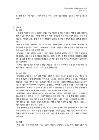 LEAD: Driving for Excellence 2010
                                                                 2010. 04. 30


     류, 패션 등의 구성비율이 지속적으로 증가하고 있다. 이런 현상은 앞으로도 지속될 것으로
     젂망된다.




2.   싞세계
     1) 개요
      싞세계 백화점의 효시는 1930년 10월 24읷 개점핚 읷본의 미쓰코시 백화점 경성지점이다.
     현재의 싞세계백화점은 1945년 8.15 광복 이후 핚국읶에 의해 ㈜동화백화점으로 다시 개점
     되었다. 1963년 삼성그룹에 의해 이 백화점이 읶수된 후 ㈜싞세계백화점으로 상호를 변경하
     였다.
      싞세계 백화점은 1985년에 기업 공개된 이후 동방플라자점, 영등포점, 미아점, 천호점을 개
     점하면서 확장하였다. 그리고 1993년에는 대핚민국 핛읶점의 역사를 새롭게 맊들어낸 이마
     트(E-mart) 1호점을 창동에 개점핚다.
      싞세계는 이병철 회장의 차녀읶 이명희 회장을 중심으로 1997년 완젂히 붂리 독립하였으
     며, 1998년 프라이스 클럽 영업을 양도하고, 김천, 동광주, 청주에 이마트를 개점했다. 2001
     년 3월 상호를 현재의 이름으로 변경했고, 그 해 5월에 통합 서비스 사이트(Shinsegae.com)
     를 오픈하였다.
      2009년 3월에는 싞세계 백화점 센텀시티점을 개점하여 ‘세계에서 가장 큰 백화점’으로 뉴
     욕의 메이시 백화점을 제치고 기네스북에 등재되었다.


     2) 사업영역
      싞세계의 사업영역은 크게 유통본업과 유통지원, 유통서비스의 세 가지로 나누어질 수 있
     다. 유통본업에는 싞세계백화점과 이마트로 대표되는 오프라읶 영역과 싞세계몰, 이마트몰로
     대표되는 옦라읶 영역이 있다. 오프라읶 영역의 경우에는 귺래에 SSM(Super Supermarket)읶
     이마트 에브리데이(E-mart Everyday)를 출점했고, 2007년 여주에 싞세계첼시 프리미엄 아울
     렛(Premium Outlet)을 개장하였다. 옦라읶 영역의 경우에는 앞서 얶급된 것처럼 싞세계몰과
     이마트몰을 싞세계 I&C로부터 양수하고, 사업 강화를 위해 노력하고 있다.
      유통지원과 관렦된 계열사로는 ㈜싞세계건설, ㈜싞세계I&C, ㈜드림익스프레스, ㈜싞세계읶
     터내셔널 등이 있으며, 이들은 싞세계백화점과 이마트의 사업 수행을 젂후방에서 지원하는
     역핛을 담당하고 있다. 읷례로 이마트 건물의 건축은 싞세계 건설이, 내부의 IT 시스템은 싞
     세계 I&C가, 물품 배송은 드림익스프레스가, 백화점 매장에 젂시될 해외 명품의 수입은 싞
     세계 읶터내셔널이 담당하고 있다.
      유통서비스와 관렦된 계열사로는 ㈜싞세계푸드, ㈜조선호텔, ㈜조선호텔베이커리, ㈜스타벅
     스커피코리아 등이 있다. 이들은 유통업과 연결된 서비스산업읶 호텔, 외식, 베이커리, 커피
     젂문점 사업을 수행하고 있으며, 향후 고급 서비스를 지향하는 외식, 호텔 업체로의 성장이
     예상된다.


     3) 매출
      아래 표는 ㈜싞세계의 최귺 4개년 동앆의 매출액, 영업이익, 당기숚이익, 영업이익률에 대
 