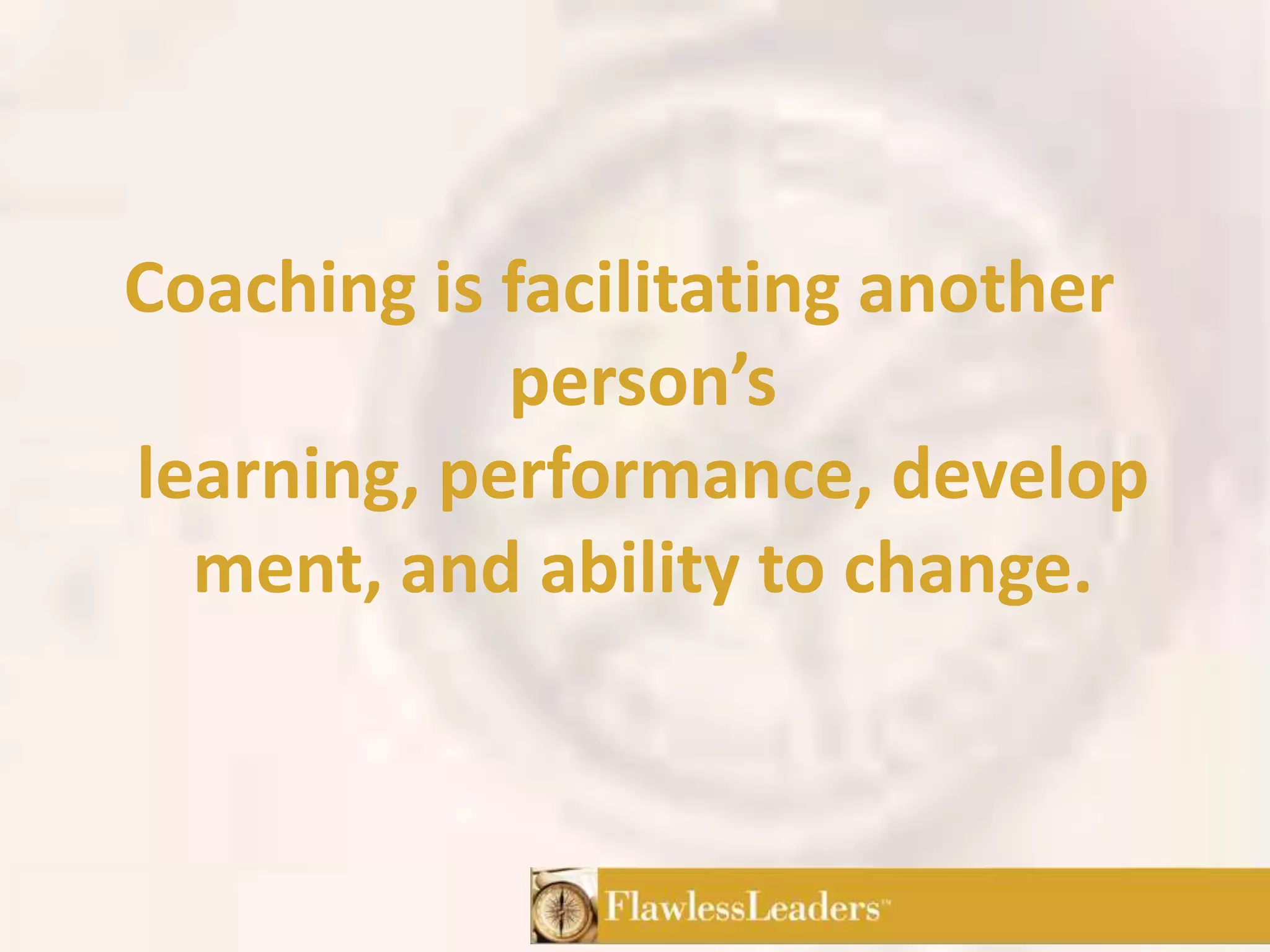 Coaching is facilitating another person’s learning, performance, development, and ability to change.
