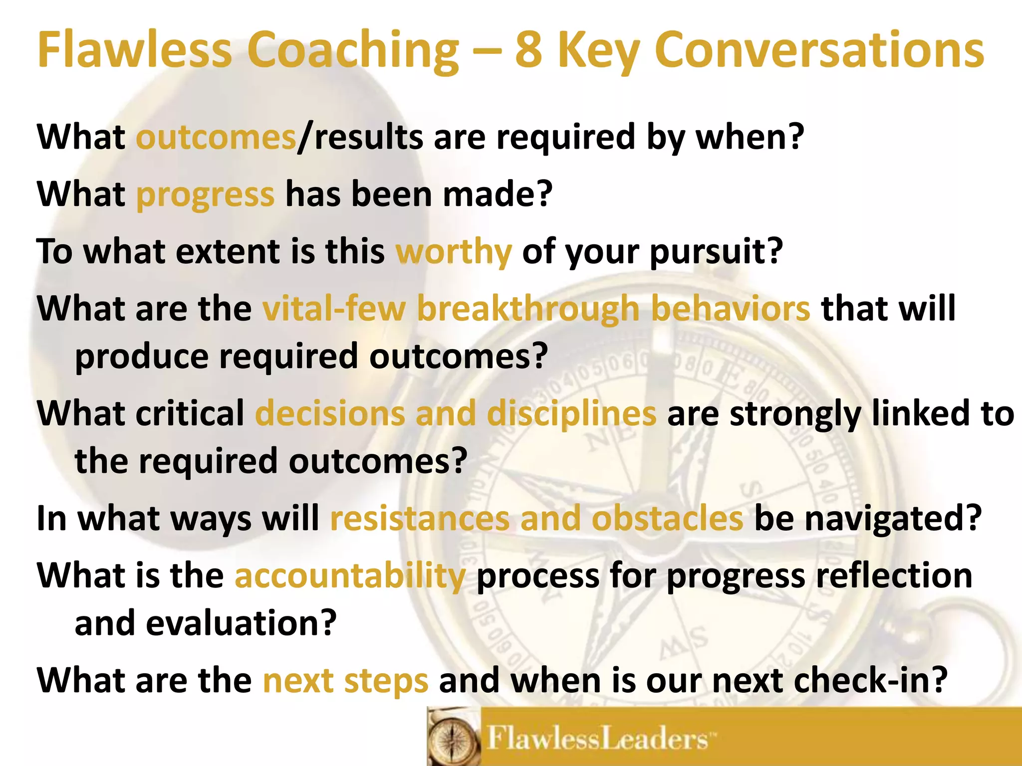 Flawless Coaching – 8 Key ConversationsWhat outcomes/results are required by when?What progress has been made?To what extent is this worthy of your pursuit?What are the vital-few breakthrough behaviors that will produce required outcomes?What critical decisions and disciplines are strongly linked to the required outcomes?In what ways will resistances and obstacles be navigated?What is the accountability process for progress reflection and evaluation?What are the next steps and when is our next check-in?