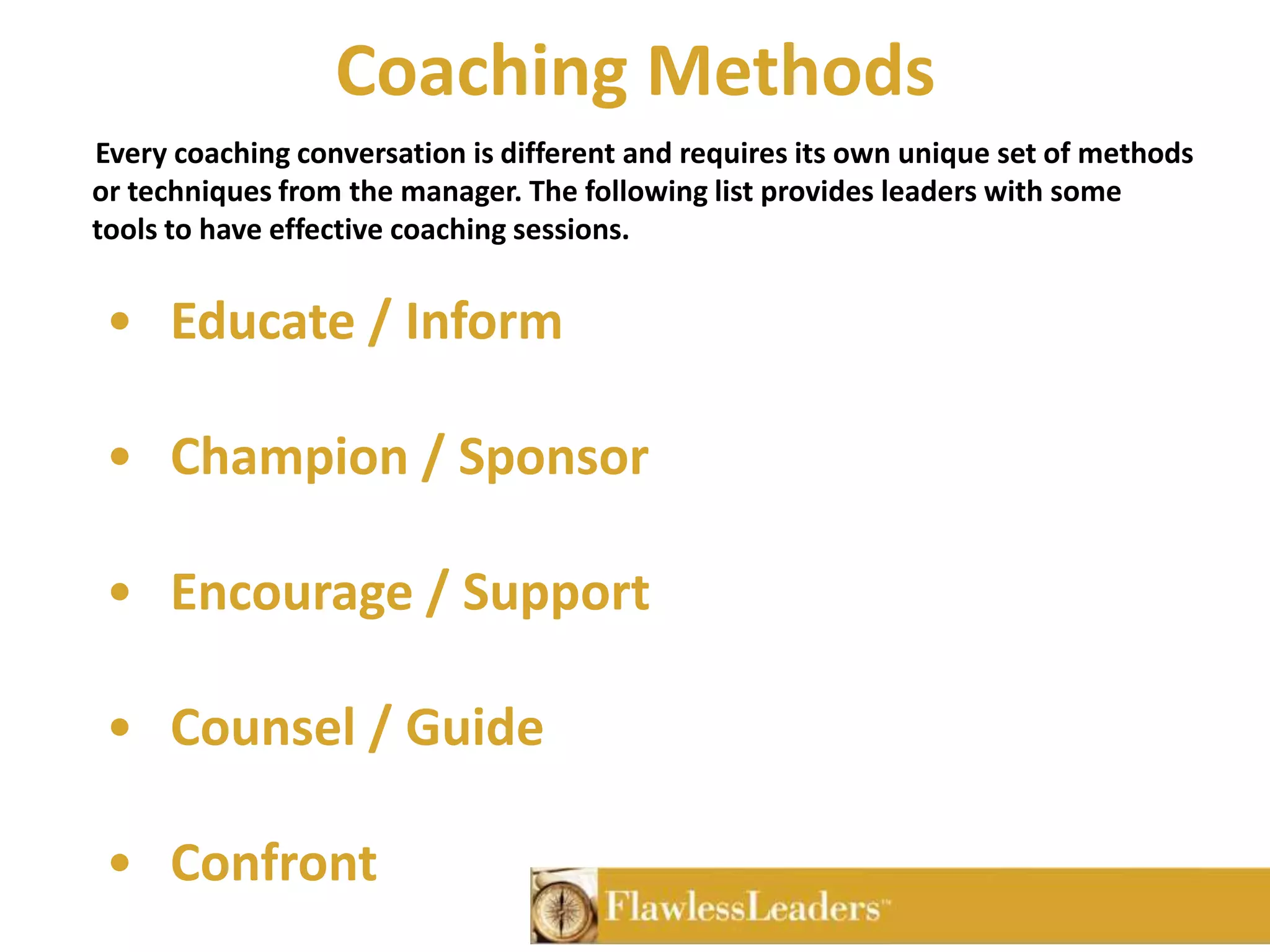 Coaching Methods       Every coaching conversation is different and requires its own unique set of methods or techniques from the manager. The following list provides leaders with some tools to have effective coaching sessions. Educate / Inform