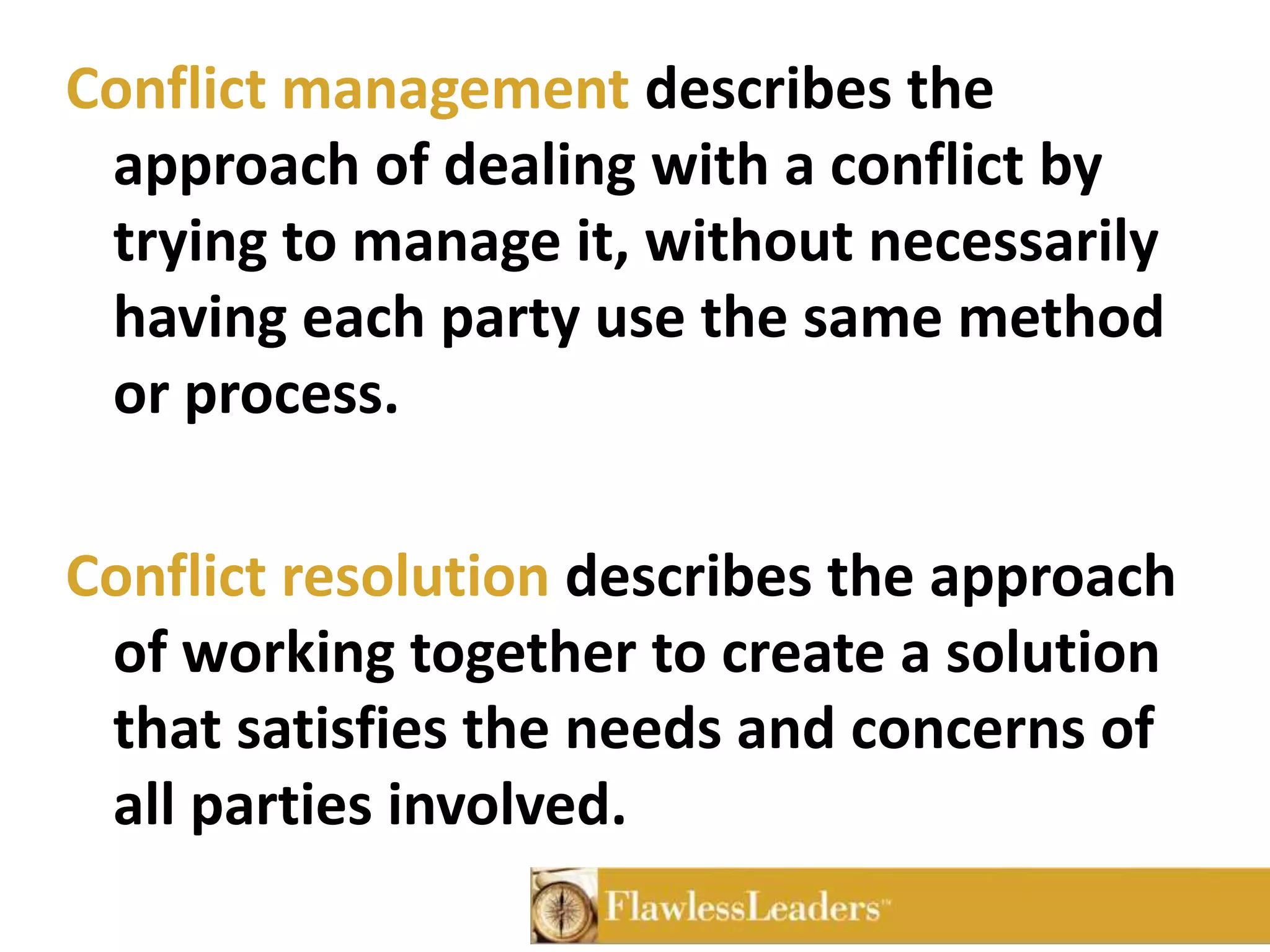 Conflict management describes the approach of dealing with a conflict by trying to manage it, without necessarily having each party use the same method or process.Conflict resolution describes the approach of working together to create a solution that satisfies the needs and concerns of all parties involved.