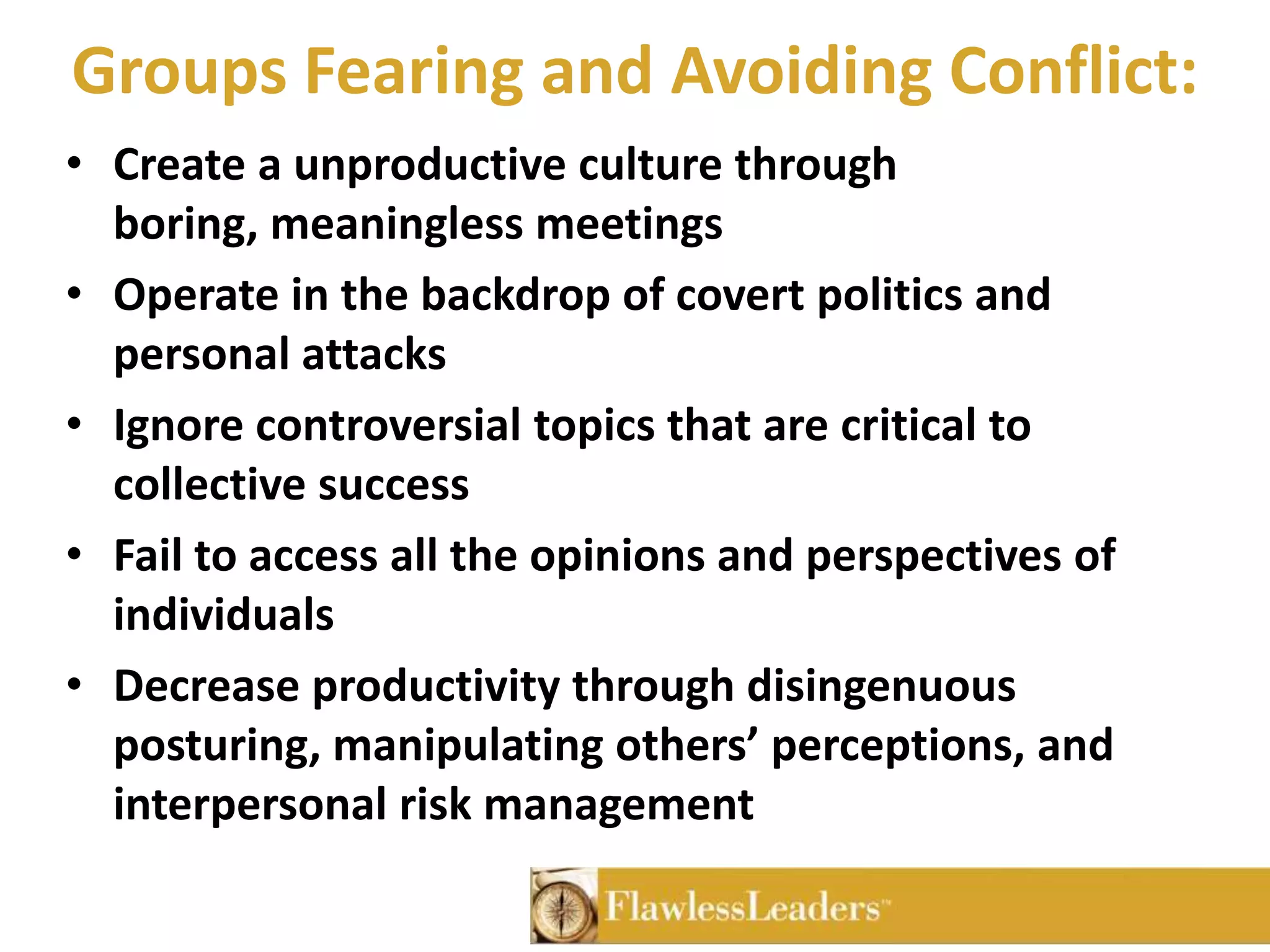 Groups Fearing and Avoiding Conflict:Create a unproductive culture through boring, meaningless meetings Operate in the backdrop of covert politics and personal attacks Ignore controversial topics that are critical to collective successFail to access all the opinions and perspectives of individualsDecrease productivity through disingenuous posturing, manipulating others’ perceptions, and interpersonal risk management