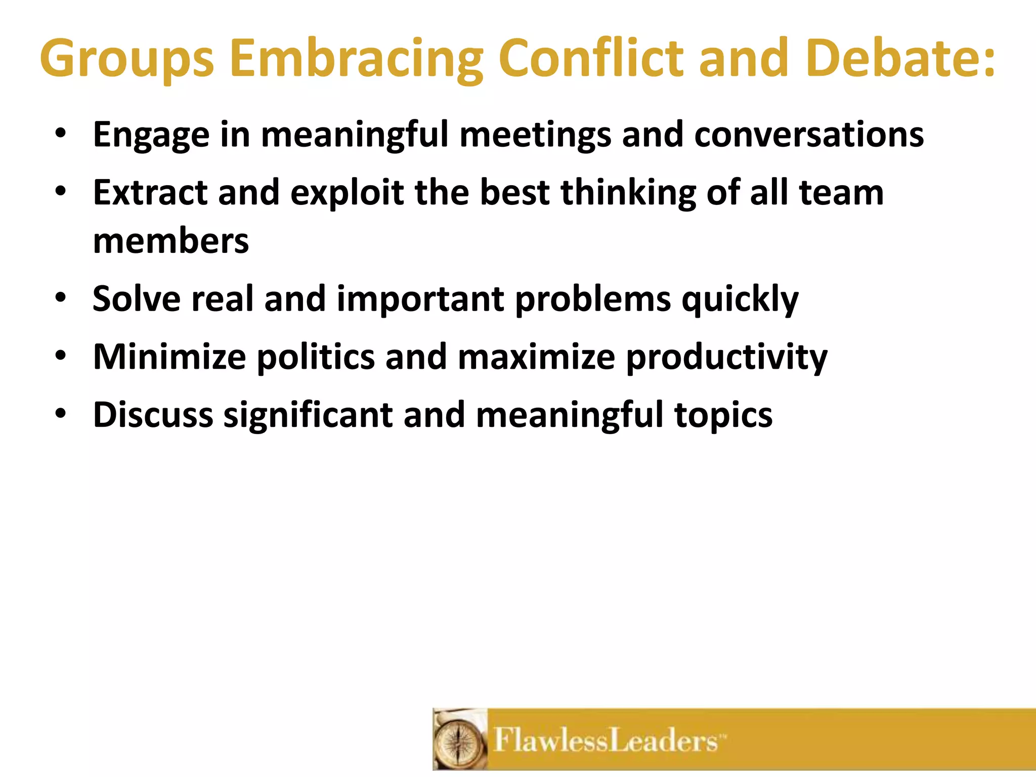 Groups Embracing Conflict and Debate:Engage in meaningful meetings and conversationsExtract and exploit the best thinking of all team membersSolve real and important problems quicklyMinimize politics and maximize productivity Discuss significant and meaningful topics 