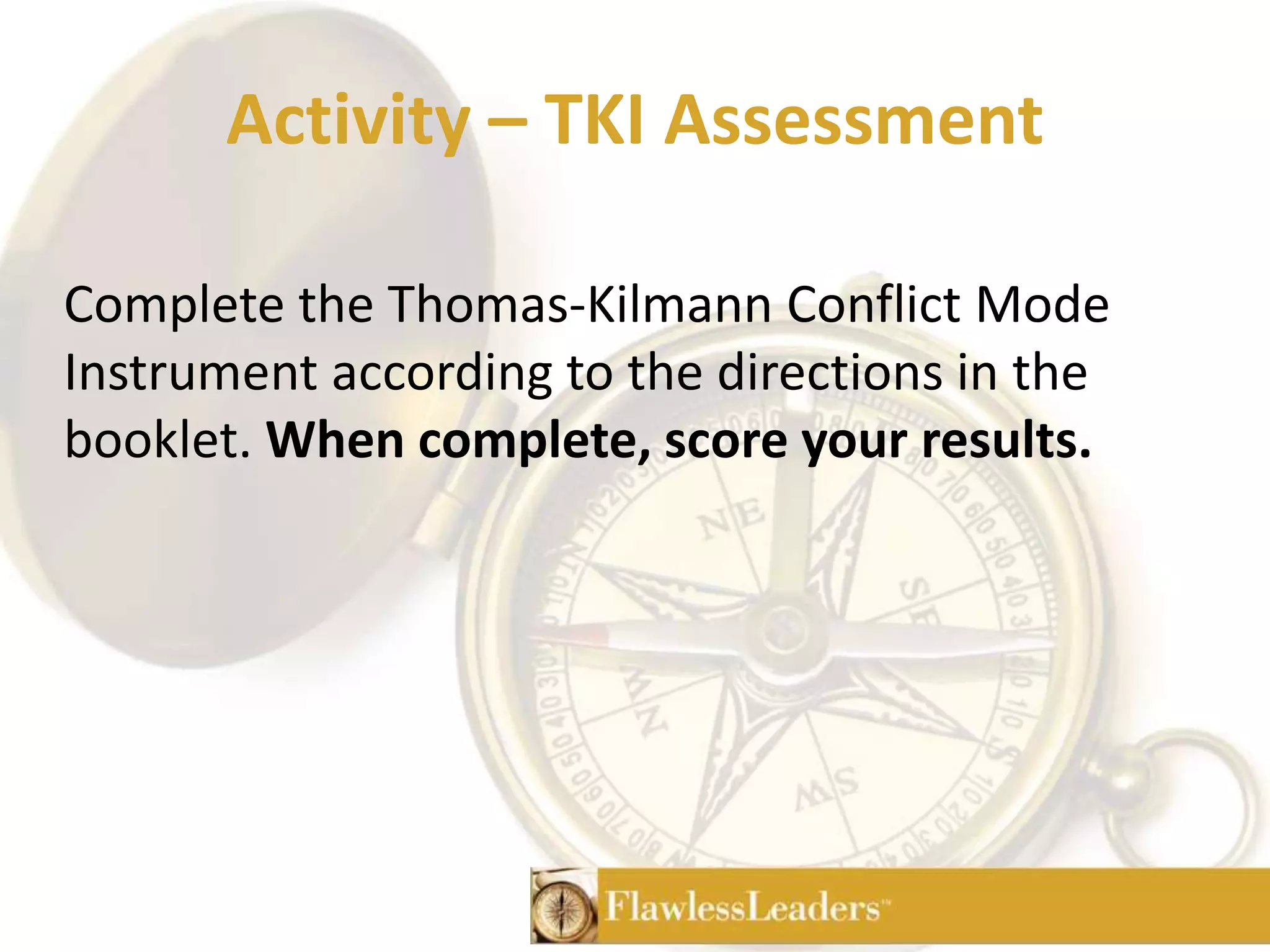 Activity – TKI AssessmentComplete the Thomas-Kilmann Conflict Mode Instrument according to the directions in the booklet. When complete, score your results. 