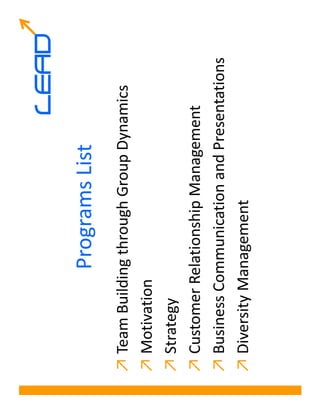 LEAD
             Programs List
↗ Team Building through Group Dynamics
↗ Motivation
↗ Strategy
↗ Customer Relationship Management
↗ Business Communication and Presentations
↗ Diversity Management
 