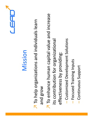 LEAD
                  Mission
↗ To help organizations and individuals learn
 and grow
↗ To enhance human capital value and increase
 its contribution for organizational
 effectiveness by providing:
  – Customized Development Solutions
  – Focused Training Inputs
  – Continuous Support
 