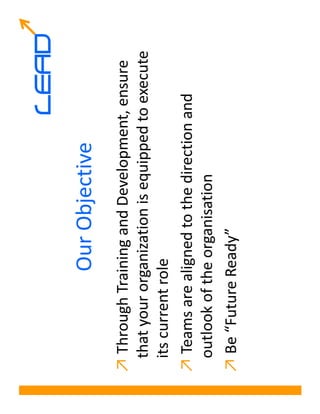 LEAD
              Our Objective
↗ Through Training and Development, ensure
 that your organization is equipped to execute
 its current role
↗ Teams are aligned to the direction and
 outlook of the organisation
↗ Be “Future Ready”
 