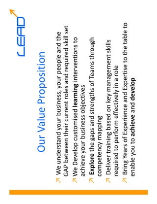 LEAD
           Our Value Proposition
↗ We understand your business, your people and the
  GAP between their current roles and required skill set
↗ We Develop customised learning interventions to
  achieve your business objectives
↗ Explore the gaps and strengths of Teams through
  competency mapping
↗ Deliver training based on key management skills
  required to perform effectively in a role
↗ Bring Years of Experience and Expertise to the table to
  enable you to achieve and develop
 
