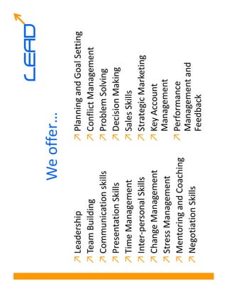 LEAD
                  We offer…
↗ Leadership               ↗ Planning and Goal Setting
↗ Team Building            ↗ Conflict Management
↗ Communication skills     ↗ Problem Solving
↗ Presentation Skills      ↗ Decision Making
↗ Time Management          ↗ Sales Skills
↗ Inter-personal Skills    ↗ Strategic Marketing
↗ Change Management        ↗ Key Account
↗ Stress Management          Management
↗ Mentoring and Coaching   ↗ Performance
↗ Negotiation Skills         Management and
                             Feedback
 