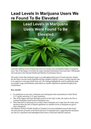 Lead Levels In Marijuana Users We
re Found To Be Elevated
Lead and cadmium levels in blood and urine were found to be considerably higher in marijuana
users. One of the largest of its kind, the study examined information from more than 7,000 people
who took part in the National Health and Nutrition Examination Survey.
The study reveals that marijuana usage is an underappreciated source of such exposure, despite
the fact that it was previously hypothesized that cannabis could be a source of metal exposure due
to its capacity to scavenge metals from soil. The findings highlight the need for additional study
on cannabis usage and pollutants, particularly as cannabis legalization spreads throughout the
United States.
Key details
 In comparison to non-users, marijuana users had greater lead concentrations in their blood
(1.27 ug/dL) and urine (1.21 ug/g creatinine).
 One of the biggest and most thorough research on this topic to date, the study is the first to
evaluate biomarker metal levels in marijuana users.
 More than half of Americans live in states where marijuana use is legal, thus the study raises
questions about the lack of federal regulations on cannabis toxins as marijuana use grows
more widespread.
The Mailman School of Public Health at Columbia University published research that found
elevated amounts of metals in the blood and urine of marijuana users, suggesting that marijuana
use may be a significant and underappreciated source of lead and cadmium exposure.
 