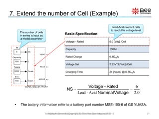 • The battery information refer to a battery part number MSE-100-6 of GS YUASA.
21All Rights Reserved Copyright (C) Bee Technologies Corporation 2015
7. Extend the number of Cell (Example)
Voltage - Rated 6.0 [Vdc] /Cell
Capacity 100Ah
Rated Charge 0.1C10A
Voltage Set 2.23V*3 [Vdc] /Cell
Charging Time 24 [hours] @ 0.1C10A
Basic Specification
Lead-Acid needs 3 cells
to reach this voltage level
The number of cells
in series is input as
a model parameter
0.2
6
Acid-Lead



VoltageNominal
RatedVoltage
NS
All Rights Reserved Copyright (C) Siam Bee Technologies 2015
 