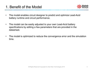 1. Benefit of the Model
• The model enables circuit designer to predict and optimize Lead-Acid
battery runtime and circuit performance.
• The model can be easily adjusted to your own Lead-Acid battery
specifications by editing a few parameters that are provided in the
datasheet.
• The model is optimized to reduce the convergence error and the simulation
time.
All Rights Reserved Copyright (C) Siam Bee Technologies 2015 3
 
