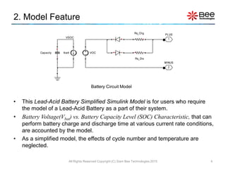 • This Lead-Acid Battery Simplified Simulink Model is for users who require
the model of a Lead-Acid Battery as a part of their system.
• Battery Voltage(Vbat) vs. Battery Capacity Level (SOC) Characteristic, that can
perform battery charge and discharge time at various current rate conditions,
are accounted by the model.
• As a simplified model, the effects of cycle number and temperature are
neglected.
2. Model Feature
4
Battery Circuit Model
All Rights Reserved Copyright (C) Siam Bee Technologies 2015
 