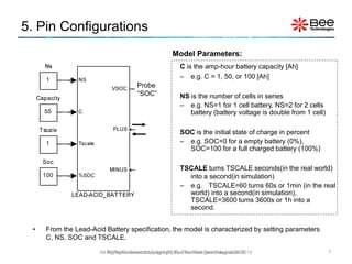 5. Pin Configurations
• From the Lead-Acid Battery specification, the model is characterized by setting parameters
C, NS, SOC and TSCALE.
7
Model Parameters:
All Rights Reserved Copyright (C) Bee Technologies Corporation 2015
Probe
“SOC”
C is the amp-hour battery capacity [Ah]
– e.g. C = 1, 50, or 100 [Ah]
NS is the number of cells in series
– e.g. NS=1 for 1 cell battery, NS=2 for 2 cells
battery (battery voltage is double from 1 cell)
SOC is the initial state of charge in percent
– e.g. SOC=0 for a empty battery (0%),
SOC=100 for a full charged battery (100%)
TSCALE turns TSCALE seconds(in the real world)
into a second(in simulation)
– e.g. TSCALE=60 turns 60s or 1min (in the real
world) into a second(in simulation),
TSCALE=3600 turns 3600s or 1h into a
second.
All Rights Reserved Copyright (C) Siam Bee Technologies 2015
 