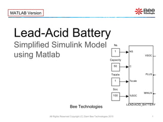 Lead-Acid Battery
Simplified Simulink Model
using Matlab
All Rights Reserved Copyright (C) Siam Bee Technologies 2015 1
MATLAB Version
Bee Technologies
1
Tscale
100
Soc
1
Ns
NS
C
Tscale
%SOC
VSOC
PLUS
MINUS
LEAD-ACID_BATTERY
50
Capacity
 