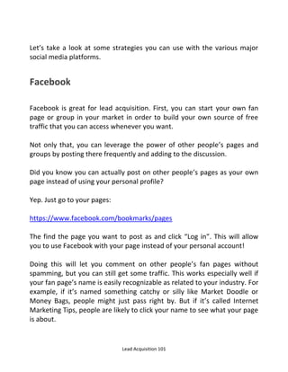 Lead Acquisition 101
Let’s take a look at some strategies you can use with the various major
social media platforms.
Facebook
Facebook is great for lead acquisition. First, you can start your own fan
page or group in your market in order to build your own source of free
traffic that you can access whenever you want.
Not only that, you can leverage the power of other people’s pages and
groups by posting there frequently and adding to the discussion.
Did you know you can actually post on other people’s pages as your own
page instead of using your personal profile?
Yep. Just go to your pages:
https://www.facebook.com/bookmarks/pages
The find the page you want to post as and click Log in . This will allow
you to use Facebook with your page instead of your personal account!
Doing this will let you comment on other people’s fan pages without
spamming, but you can still get some traffic. This works especially well if
your fan page’s name is easily recognizable as related to your industry. For
example, if it’s named something catchy or silly like Market Doodle or
Money Bags, people might just pass right by. But if it’s called Internet
Marketing Tips, people are likely to click your name to see what your page
is about.
 