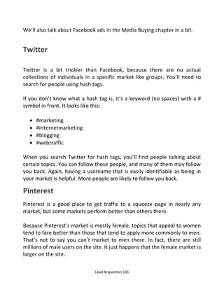 Lead Acquisition 101
We’ll also talk about Facebook ads in the Media Buying chapter in a bit.
Twitter
Twitter is a bit trickier than Facebook, because there are no actual
collections of individuals in a specific market like groups. You’ll need to
search for people using hash tags.
If you don’t know what a hash tag is, it’s a keyword (no spaces) with a #
symbol in front. It looks like this:
 #marketing
 #internetmarketing
 #blogging
 #webtraffic
When you search Twitter for hash tags, you’ll find people talking about
certain topics. You can follow those people, and many of them may follow
you back. Again, having a username that is easily identifiable as being in
your market is helpful. More people are likely to follow you back.
Pinterest
Pinterest is a good place to get traffic to a squeeze page in nearly any
market, but some markets perform better than others there.
Because Pinterest’s market is mostly female, topics that appeal to women
tend to fare better than those that tend to apply more commonly to men.
That’s not to say you can’t market to men there. In fact, there are still
millions of male users on the site. It just happens that the female market is
larger on the site.
 