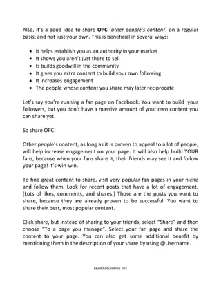 Lead Acquisition 101
Also, it’s a good idea to share OPC (other people’s content) on a regular
basis, and not just your own. This is beneficial in several ways:
 It helps establish you as an authority in your market
 It shows you aren’t just there to sell
 Is builds goodwill in the community
 It gives you extra content to build your own following
 It increases engagement
 The people whose content you share may later reciprocate
Let’s say you’re running a fan page on Facebook. You want to build your
followers, but you don’t have a massive amount of your own content you
can share yet.
So share OPC!
Other people’s content, as long as it is proven to appeal to a lot of people,
will help increase engagement on your page. It will also help build YOUR
fans, because when your fans share it, their friends may see it and follow
your page! It’s win-win.
To find great content to share, visit very popular fan pages in your niche
and follow them. Look for recent posts that have a lot of engagement.
(Lots of likes, comments, and shares.) Those are the posts you want to
share, because they are already proven to be successful. You want to
share their best, most popular content.
Click share, but instead of sharing to your friends, select Share and then
choose To a page you manage . Select your fan page and share the
content to your page. You can also get some additional benefit by
mentioning them in the description of your share by using @Username.
 