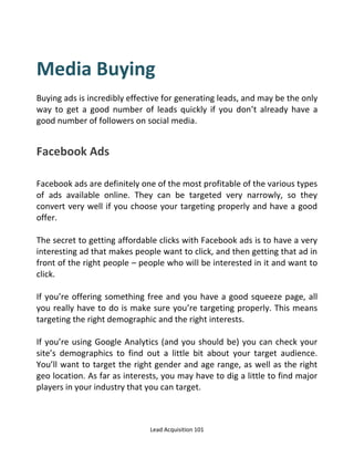 Lead Acquisition 101
Media Buying
Buying ads is incredibly effective for generating leads, and may be the only
way to get a good number of leads quickly if you don’t already have a
good number of followers on social media.
Facebook Ads
Facebook ads are definitely one of the most profitable of the various types
of ads available online. They can be targeted very narrowly, so they
convert very well if you choose your targeting properly and have a good
offer.
The secret to getting affordable clicks with Facebook ads is to have a very
interesting ad that makes people want to click, and then getting that ad in
front of the right people – people who will be interested in it and want to
click.
If you’re offering something free and you have a good squeeze page, all
you really have to do is make sure you’re targeting properly. This means
targeting the right demographic and the right interests.
If you’re using Google Analytics (and you should be) you can check your
site’s demographics to find out a little bit about your target audience.
You’ll want to target the right gender and age range, as well as the right
geo location. As far as interests, you may have to dig a little to find major
players in your industry that you can target.
 