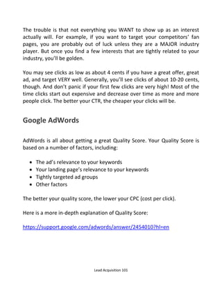 Lead Acquisition 101
The trouble is that not everything you WANT to show up as an interest
actually will. For example, if you want to target your competitors’ fan
pages, you are probably out of luck unless they are a MAJOR industry
player. But once you find a few interests that are tightly related to your
industry, you’ll be golden.
You may see clicks as low as about 4 cents if you have a great offer, great
ad, and target VERY well. Generally, you’ll see clicks of about 10-20 cents,
though. And don’t panic if your first few clicks are very high! Most of the
time clicks start out expensive and decrease over time as more and more
people click. The better your CTR, the cheaper your clicks will be.
Google AdWords
AdWords is all about getting a great Quality Score. Your Quality Score is
based on a number of factors, including:
 The ad’s relevance to your keywords
 Your landing page’s relevance to your keywords
 Tightly targeted ad groups
 Other factors
The better your quality score, the lower your CPC (cost per click).
Here is a more in-depth explanation of Quality Score:
https://support.google.com/adwords/answer/2454010?hl=en
 