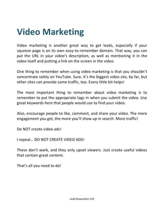 Lead Acquisition 101
Video Marketing
Video marketing is another great way to get leads, especially if your
squeeze page is on its own easy-to-remember domain. That way, you can
put the URL in your video’s description, as well as mentioning it in the
video itself and putting a link on the screen in the video.
One thing to remember when using video marketing is that you shouldn’t
concentrate solely on YouTube. Sure, it’s the biggest video site, by far, but
other sites can provide some traffic, too. Every little bit helps!
The most important thing to remember about video marketing is to
remember to put the appropriate tags in when you submit the video. Use
great keywords here that people would use to find your video.
Also, encourage people to like, comment, and share your video. The more
engagement you get, the more you’ll show up in search. More traffic!
Do NOT create video ads!
I repeat… DO NOT CREATE VIDEO ADS!
These don’t work, and they only upset viewers. Just create useful videos
that contain great content.
That’s all you need to do!
 