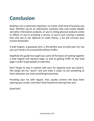 Lead Acquisition 101
Conclusion
Building a list is extremely important, no matter what kind of business you
have. Whether you’re an information marketer who sells mostly eBooks
and other information products, or you’re selling physical products online
or offline, or you’re providing a service, or you’re just running a website
that sells ads or has AdSense to make money, a list will increase your
income drastically!
A lead magnet, a giveaway item, is the perfect way to build your list, but
you can’t build a list successfully without traffic!
Hopefully this guide has taught you some of the basics of putting together
a lead magnet and squeeze page, as well as getting traffic to that lead
page in order to get people to subscribe.
Don’t forget to stay in contact with your list regularly once you build it.
This keeps the list warm and will make it easier to sell something to
them whenever you have something to promote.
Providing your list with regular, free, quality content will keep them
opening your emails, and they’ll look forward to hearing from you!
Good luck!
 