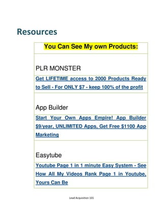 Lead Acquisition 101
Resources
You Can See My own Products:
PLR MONSTER
Get LIFETIME access to 2000 Products Ready
to Sell - For ONLY $7 - keep 100% of the profit
App Builder
Start Your Own Apps Empire! App Builder
$9/year, UNLIMITED Apps, Get Free $1100 App
Marketing
Easytube
Youtube Page 1 in 1 minute Easy System - See
How All My Videos Rank Page 1 in Youtube,
Yours Can Be
 