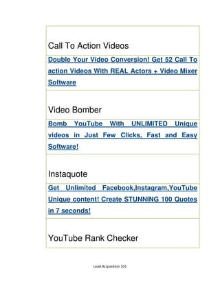 Lead Acquisition 101
Call To Action Videos
Double Your Video Conversion! Get 52 Call To
action Videos With REAL Actors + Video Mixer
Software
Video Bomber
Bomb YouTube With UNLIMITED Unique
videos in Just Few Clicks, Fast and Easy
Software!
Instaquote
Get Unlimited Facebook,Instagram,YouTube
Unique content! Create STUNNING 100 Quotes
in 7 seconds!
YouTube Rank Checker
 