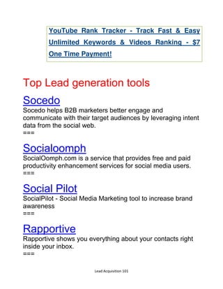 Lead Acquisition 101
YouTube Rank Tracker - Track Fast & Easy
Unlimited Keywords & Videos Ranking - $7
One Time Payment!
Top Lead generation tools
Socedo
Socedo helps B2B marketers better engage and
communicate with their target audiences by leveraging intent
data from the social web.
===
Socialoomph
SocialOomph.com is a service that provides free and paid
productivity enhancement services for social media users.
===
Social Pilot
SocialPilot - Social Media Marketing tool to increase brand
awareness
===
Rapportive
Rapportive shows you everything about your contacts right
inside your inbox.
===
 