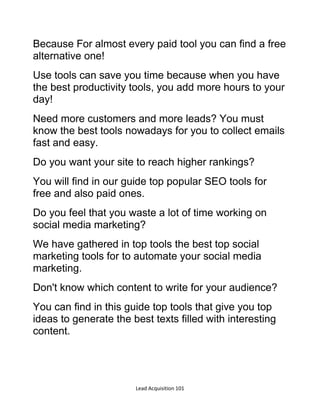 Lead Acquisition 101
Because For almost every paid tool you can find a free
alternative one!
Use tools can save you time because when you have
the best productivity tools, you add more hours to your
day!
Need more customers and more leads? You must
know the best tools nowadays for you to collect emails
fast and easy.
Do you want your site to reach higher rankings?
You will find in our guide top popular SEO tools for
free and also paid ones.
Do you feel that you waste a lot of time working on
social media marketing?
We have gathered in top tools the best top social
marketing tools for to automate your social media
marketing.
Don't know which content to write for your audience?
You can find in this guide top tools that give you top
ideas to generate the best texts filled with interesting
content.
 