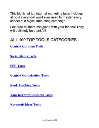 Lead Acquisition 101
This big list of top internet marketing tools includes
almost every tool you’ll ever need to master every
aspect of a digital marketing campaign
Feel free to share this guide with your friends! They
will definitely be thankful!
ALL 100 TOP TOOLS CATEGORIES
Content Curation Tools
Social Media Tools
PPC Tools
Content Optimization Tools
Rank Tracking Tools
Tops Keyword Research Tools
Keywords Ideas Tools
 