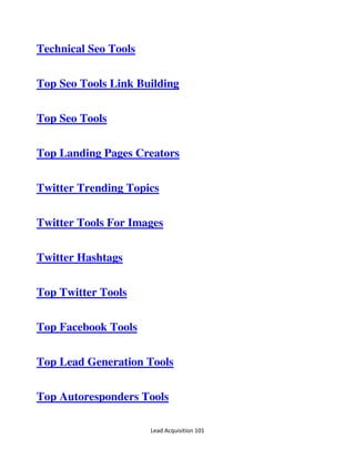 Lead Acquisition 101
Technical Seo Tools
Top Seo Tools Link Building
Top Seo Tools
Top Landing Pages Creators
Twitter Trending Topics
Twitter Tools For Images
Twitter Hashtags
Top Twitter Tools
Top Facebook Tools
Top Lead Generation Tools
Top Autoresponders Tools
 