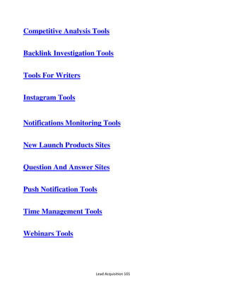 Lead Acquisition 101
Competitive Analysis Tools
Backlink Investigation Tools
Tools For Writers
Instagram Tools
Notifications Monitoring Tools
New Launch Products Sites
Question And Answer Sites
Push Notification Tools
Time Management Tools
Webinars Tools
 