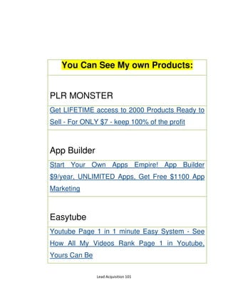 Lead Acquisition 101
You Can See My own Products:
PLR MONSTER
Get LIFETIME access to 2000 Products Ready to
Sell - For ONLY $7 - keep 100% of the profit
App Builder
Start Your Own Apps Empire! App Builder
$9/year, UNLIMITED Apps, Get Free $1100 App
Marketing
Easytube
Youtube Page 1 in 1 minute Easy System - See
How All My Videos Rank Page 1 in Youtube,
Yours Can Be
 