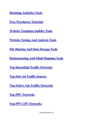 Lead Acquisition 101
Heatmap Analytics Tools
Free Wordpress Tutorials
Website Templates builder Tools
Website Testing And Analysis Tools
File Sharing And Data Storage Tools
Brainstorming And Mind Mapping Tools
Top Interstitial Traffic Networks
Top Solo Ad Traffic Sources
Top Native Ads Traffic Networks
Top PPC Networks
Top PPV CPV Networks
 