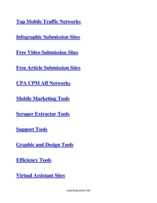 Lead Acquisition 101
Top Mobile Traffic Networks
Infographic Submission Sites
Free Video Submission Sites
Free Article Submission Sites
CPA CPM Aff Networks
Mobile Marketing Tools
Scraper Extractor Tools
Support Tools
Graphic and Design Tools
Efficiency Tools
Virtual Assistant Sites
 