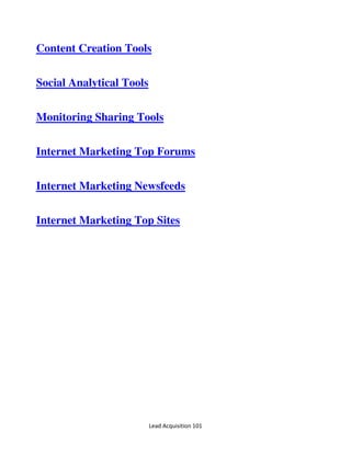Lead Acquisition 101
Content Creation Tools
Social Analytical Tools
Monitoring Sharing Tools
Internet Marketing Top Forums
Internet Marketing Newsfeeds
Internet Marketing Top Sites
 
