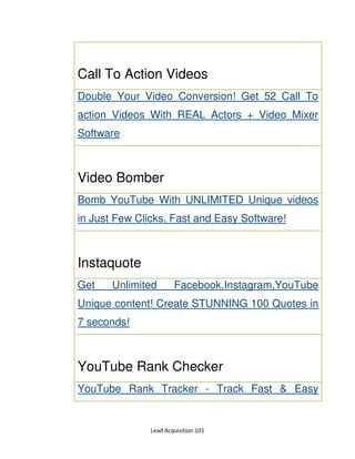 Lead Acquisition 101
Call To Action Videos
Double Your Video Conversion! Get 52 Call To
action Videos With REAL Actors + Video Mixer
Software
Video Bomber
Bomb YouTube With UNLIMITED Unique videos
in Just Few Clicks, Fast and Easy Software!
Instaquote
Get Unlimited Facebook,Instagram,YouTube
Unique content! Create STUNNING 100 Quotes in
7 seconds!
YouTube Rank Checker
YouTube Rank Tracker - Track Fast & Easy
 