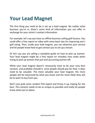 Lead Acquisition 101
Your Lead Magnet
The first thing you need to do is set up a lead magnet. No matter what
business you’re in, there’s some kind of information you can offer in
exchange for your visitor’s contact information.
For example, let’s say you have an offline business selling golf lessons. You
could offer a free report or video with some basic tips for improving one’s
golf swing. Then, inside your lead magnet, you can advertise your service
and let people know how to get contact you to set up a lesson.
Or let’s say you are selling a complete guide on how to pick up women.
Your lead magnet might be a free report on mistakes men make when
trying to pick up women that just end up turning women off.
While your lead magnet doesn’t necessarily have to be your very best
content, and probably shouldn’t, since people should pay for that, it does
need to be valuable. The more valuable your lead magnet, the more
people will be impressed by what you know and the more likely they will
be to want to buy from you.
Don’t just grab some random PLR report and throw it up, hoping for the
best. This content needs to be as unique as possible and really let people
know what you’re about.
 